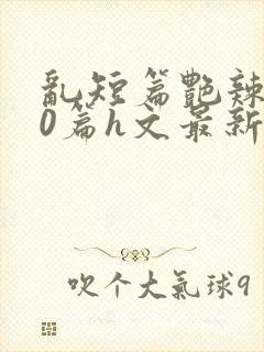 乱短篇艳辣500篇h文最新章节