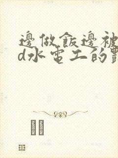 边做饭边被躁bd水电工的艳遇