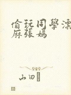 偷玩同学漂亮麻麻张嫣