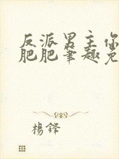 反派男主你好坏肥肥笔趣免费下载