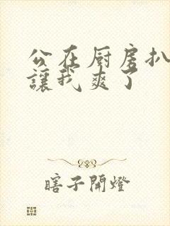 公在厨房扒开腿让我爽了