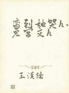 脔到她哭h小白兔宫交h