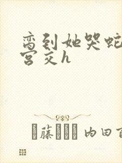 脔到她哭蛇双根宫交h