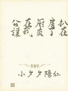 公在厨房扒开腿让我爽了在线观看