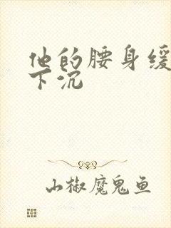 他的腰身缓慢的下沉