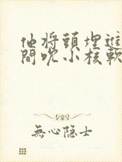 他将头埋进双腿间吮小核软件