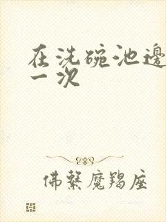 在洗碗池边要了一次