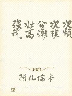 强壮公次次弄得我高潮视频