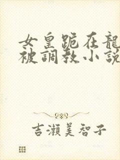 女皇跪在龙椅前被调教小说