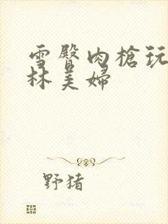 雪臀肉枪玩遍武林美妇