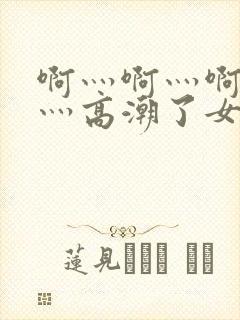 啊灬啊灬啊灬快灬高潮了女