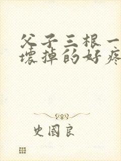 父子三根一起会坏掉的好疼