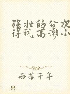 强壮的公次次弄得我高潮小说