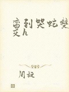 脔到哭蛇双根宫交h