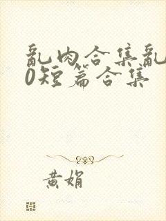 乱肉合集乱500短篇合集