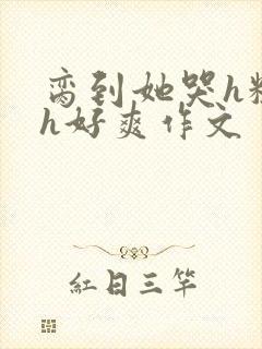 脔到她哭h粗话h好爽作文