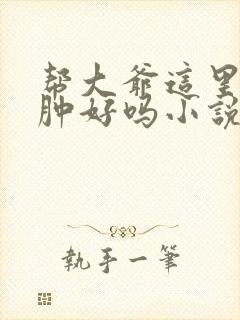 帮大爷这里消消肿好吗小说