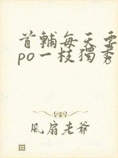 首辅每天要不够po一枝独秀全文