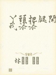 丫头把腿开大让我添添