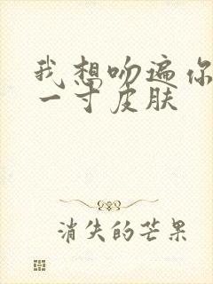 我想吻遍你的每一寸皮肤