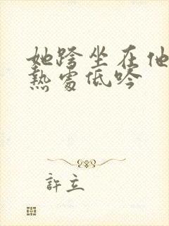 她跨坐在他的炽热处低吟