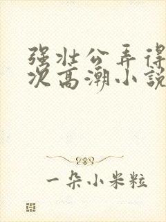 强壮公弄得我次次高潮小说