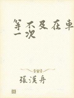 等不及在车里做一次