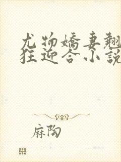 尤物娇妻翘臀疯狂迎合小说