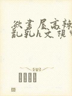 欲书屋高辣h文乱乳h文视频