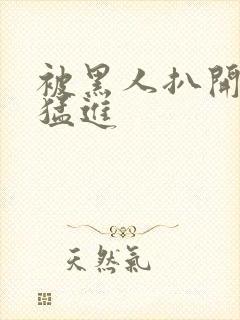 被黑人扒开双腿猛进