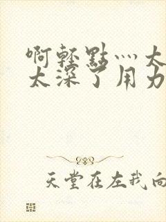 啊轻点灬太粗嗯太深了用力电影