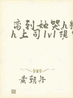 脔到她哭h粗话h上司1v1视频