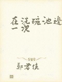 在洗碗池边要了一次