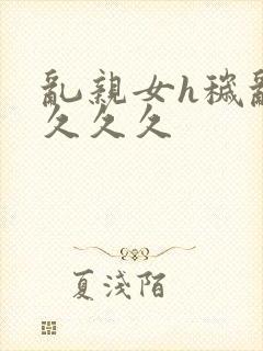 乱亲女h秽乱长久久久