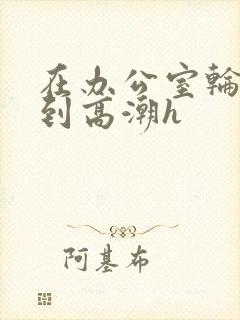 在办公室轮流澡到高潮h