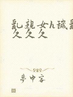 乱亲女h秽乱长久久久