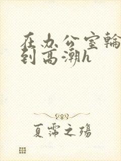 在办公室轮流澡到高潮h