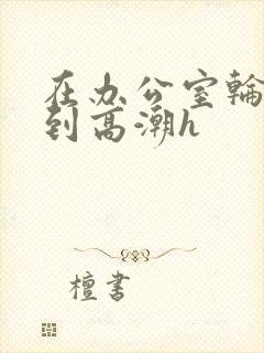 在办公室轮流澡到高潮h