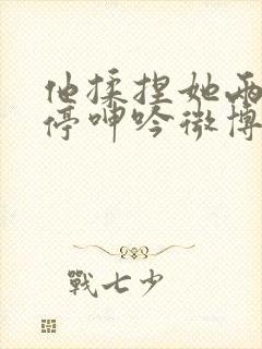 他揉捏她两乳不停呻吟微博