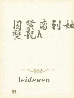 囚禁脔到她哭h双龙h