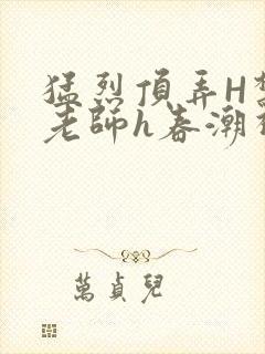 猛烈顶弄H禁欲老师h春潮视频