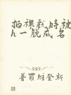 拍裸戏时被c了h一脱成名