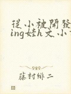 从小被开发成ying娃h文小说
