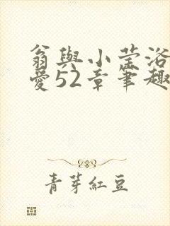 翁与小莹浴室欢爱52章笔趣阁