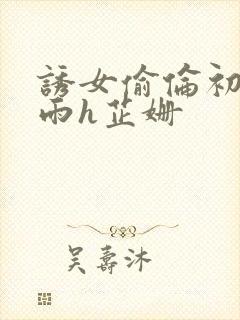 诱女偷伦初尝云雨h芷姗