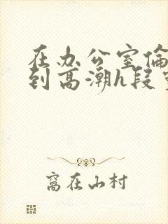 在办公室伦流澡到高潮h段灵兮