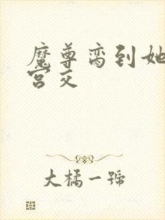 魔尊脔到她哭h宫交