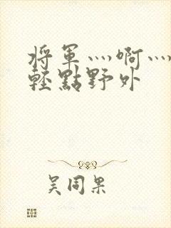 将军灬啊灬啊灬轻点野外