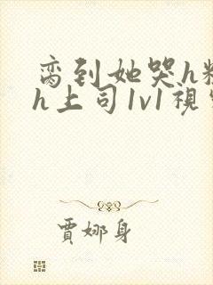 脔到她哭h粗话h上司1v1视频