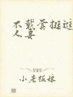 不戴套挺进朋友人妻